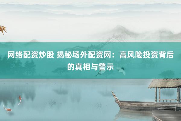 网络配资炒股 揭秘场外配资网：高风险投资背后的真相与警示