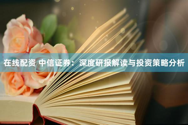 在线配资 中信证券：深度研报解读与投资策略分析