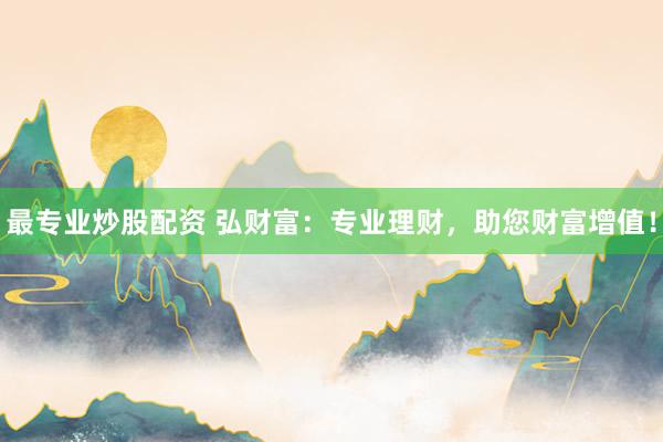 最专业炒股配资 弘财富：专业理财，助您财富增值！