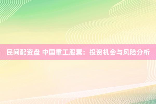民间配资盘 中国重工股票:投资机会与风险分析