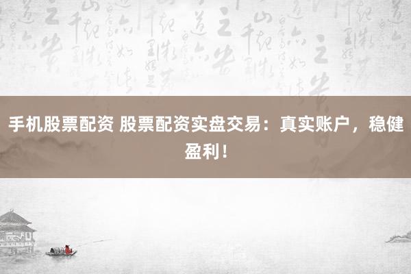 手机股票配资 股票配资实盘交易：真实账户，稳健盈利！