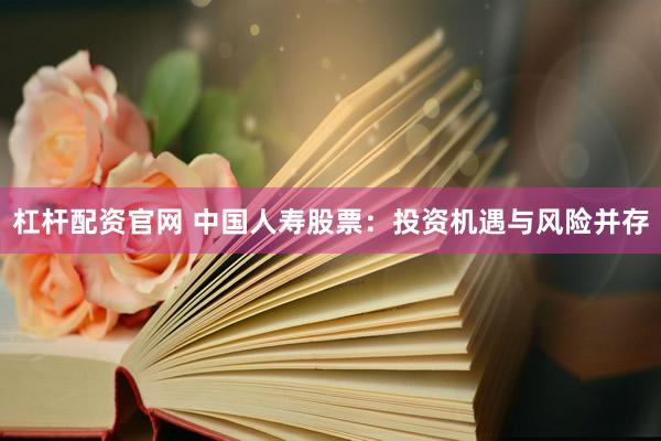 杠杆配资官网 中国人寿股票：投资机遇与风险并存