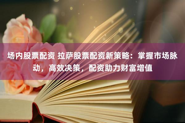 场内股票配资 拉萨股票配资新策略：掌握市场脉动，高效决策，配资助力财富增值