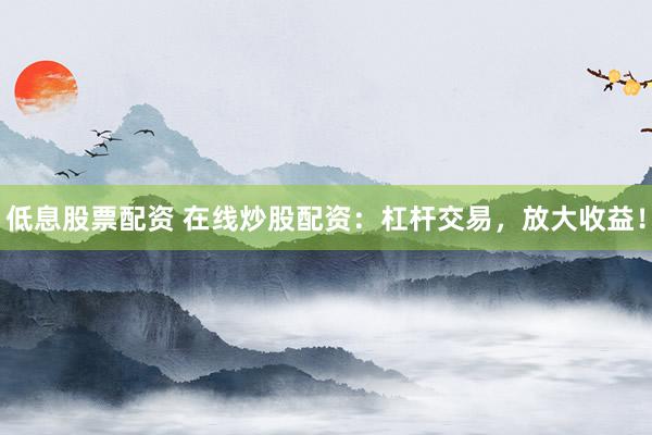 低息股票配资 在线炒股配资：杠杆交易，放大收益！