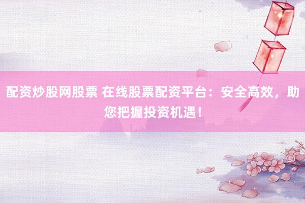 配资炒股网股票 在线股票配资平台：安全高效，助您把握投资机遇！