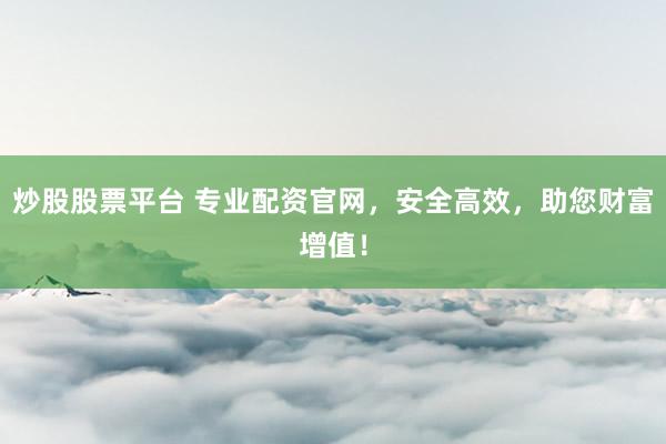 炒股股票平台 专业配资官网，安全高效，助您财富增值！