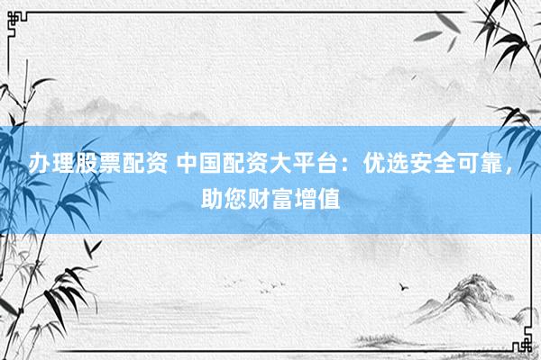 办理股票配资 中国配资大平台：优选安全可靠，助您财富增值