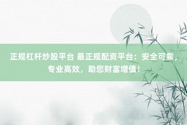 正规杠杆炒股平台 最正规配资平台：安全可靠，专业高效，助您财富增值！