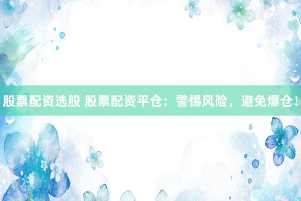 股票配资选股 股票配资平仓：警惕风险，避免爆仓！