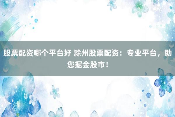 股票配资哪个平台好 滁州股票配资：专业平台，助您掘金股市！