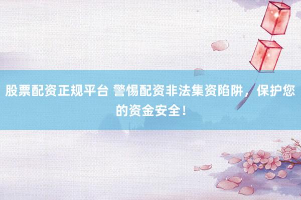 股票配资正规平台 警惕配资非法集资陷阱，保护您的资金安全！