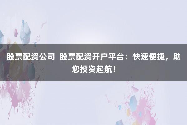 股票配资公司  股票配资开户平台：快速便捷，助您投资起航！
