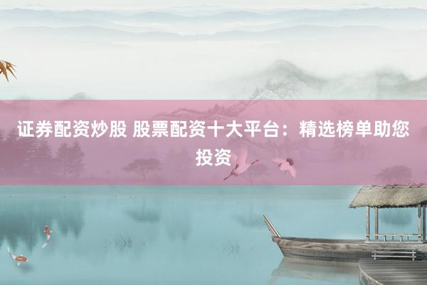 证券配资炒股 股票配资十大平台：精选榜单助您投资