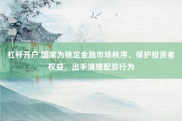 杠杆开户 国家为稳定金融市场秩序、保护投资者权益，出手清理配资行为