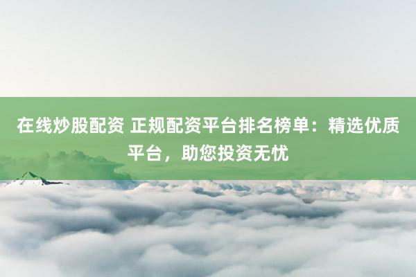 在线炒股配资 正规配资平台排名榜单：精选优质平台，助您投资无忧