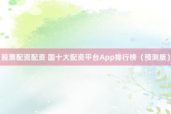 股票配资配资 国十大配资平台App排行榜（预测版）