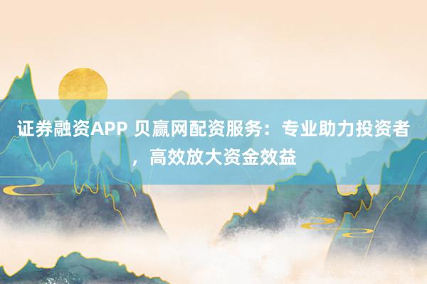 证券融资APP 贝赢网配资服务：专业助力投资者，高效放大资金效益