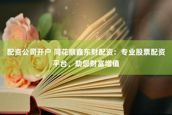 配资公司开户 同花顺鑫东财配资：专业股票配资平台，助您财富增值