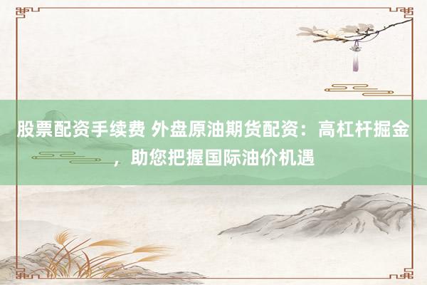 股票配资手续费 外盘原油期货配资：高杠杆掘金，助您把握国际油价机遇
