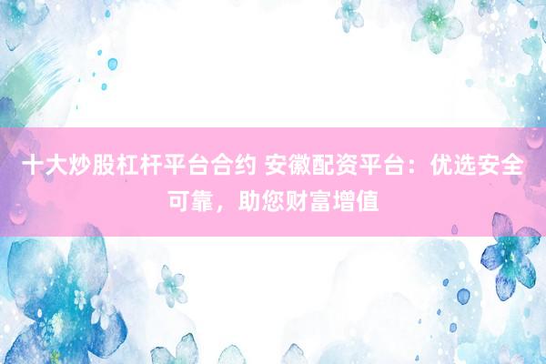 十大炒股杠杆平台合约 安徽配资平台：优选安全可靠，助您财富增值