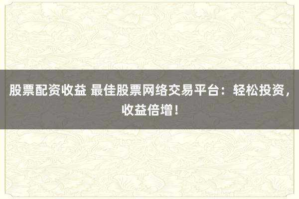 股票配资收益 最佳股票网络交易平台：轻松投资，收益倍增！
