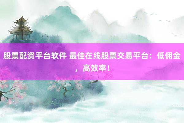 股票配资平台软件 最佳在线股票交易平台：低佣金，高效率！