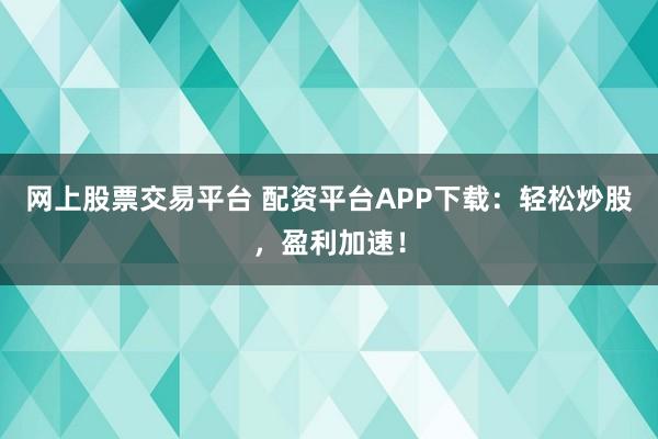 网上股票交易平台 配资平台APP下载：轻松炒股，盈利加速！