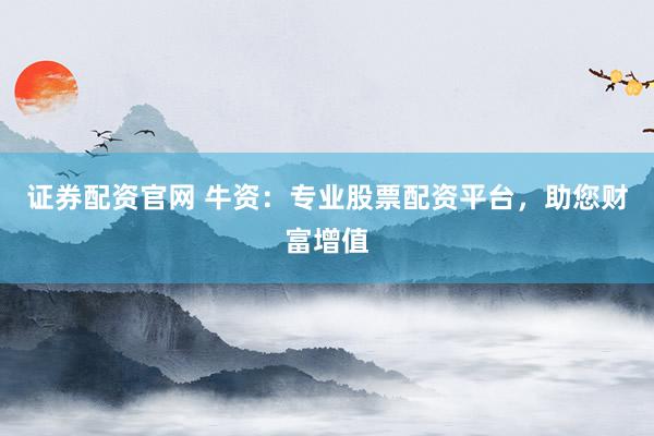 证券配资官网 牛资：专业股票配资平台，助您财富增值