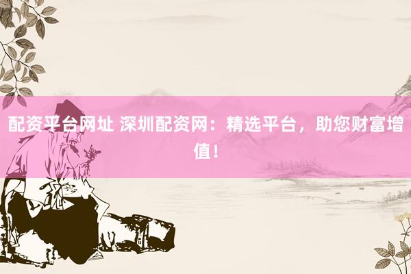 配资平台网址 深圳配资网：精选平台，助您财富增值！
