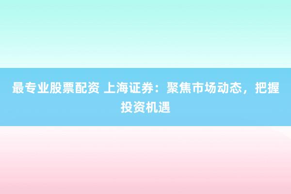 最专业股票配资 上海证券：聚焦市场动态，把握投资机遇