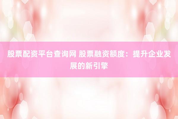 股票配资平台查询网 股票融资额度：提升企业发展的新引擎