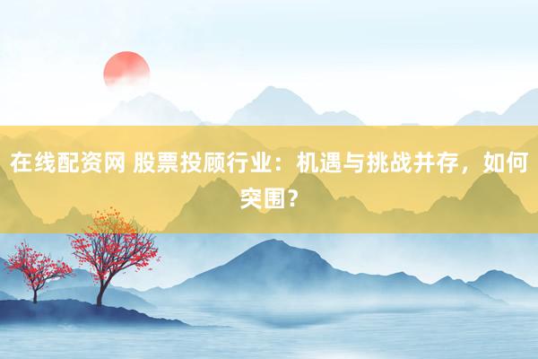 在线配资网 股票投顾行业：机遇与挑战并存，如何突围？