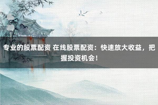 专业的股票配资 在线股票配资：快速放大收益，把握投资机会！