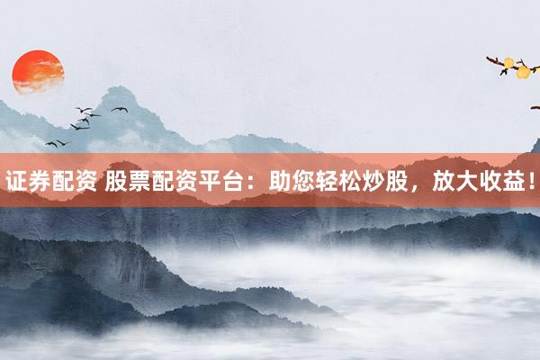 证券配资 股票配资平台：助您轻松炒股，放大收益！