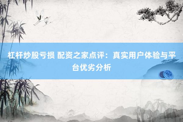 杠杆炒股亏损 配资之家点评：真实用户体验与平台优劣分析