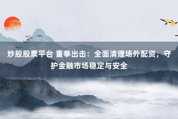 炒股股票平台 重拳出击：全面清理场外配资，守护金融市场稳定与安全
