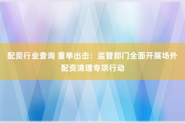 配资行业查询 重拳出击：监管部门全面开展场外配资清理专项行动