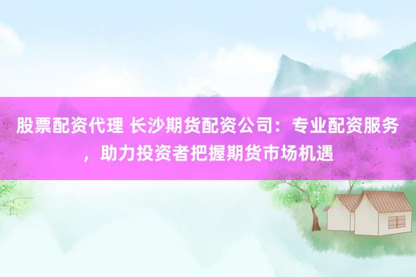 股票配资代理 长沙期货配资公司：专业配资服务，助力投资者把握期货市场机遇