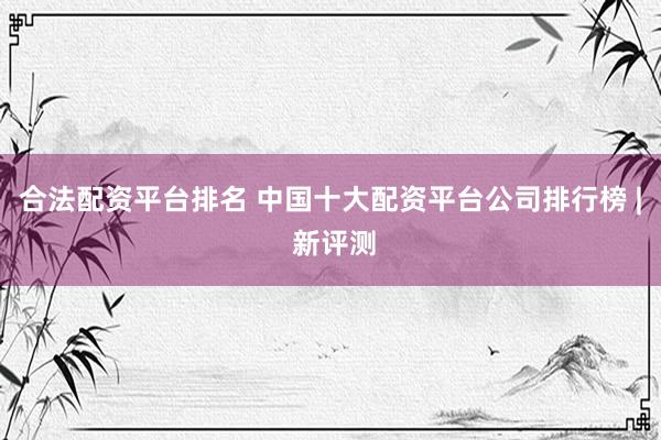 合法配资平台排名 中国十大配资平台公司排行榜 | 新评测