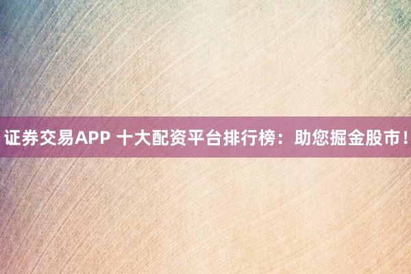 证券交易APP 十大配资平台排行榜:助您掘金股市!