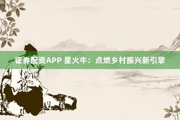 证券配资APP 星火牛:点燃乡村振兴新引擎