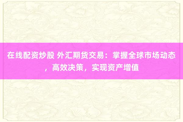 在线配资炒股 外汇期货交易：掌握全球市场动态，高效决策，实现资产增值