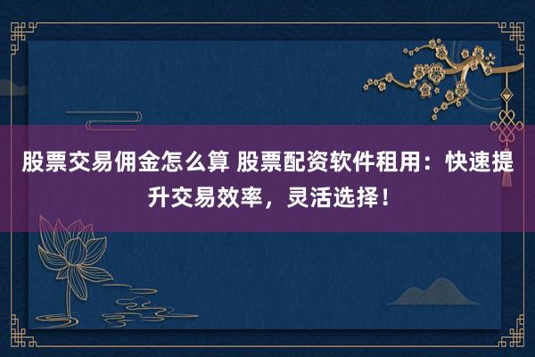 股票交易佣金怎么算 股票配资软件租用:快速提升交易效率,灵活选择!
