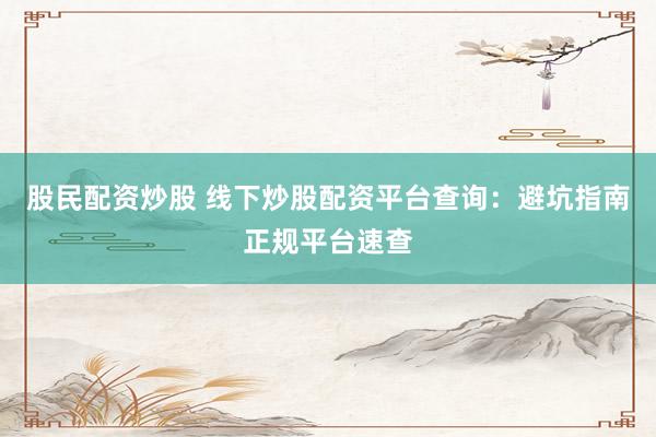 股民配资炒股 线下炒股配资平台查询：避坑指南正规平台速查