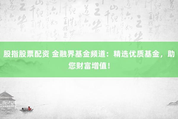 股指股票配资 金融界基金频道：精选优质基金，助您财富增值！