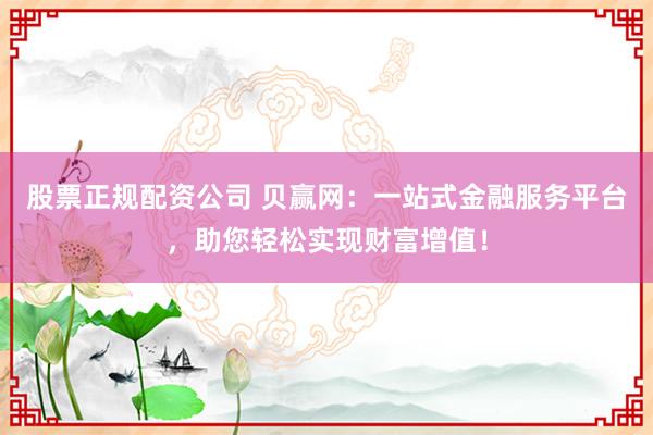 股票正规配资公司 贝赢网:一站式金融服务平台,助您轻松实现财富增值!