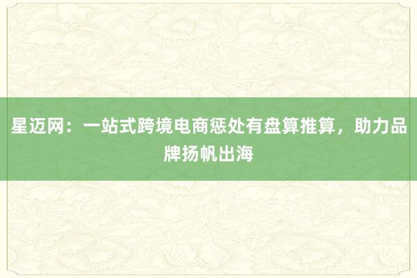 星迈网：一站式跨境电商惩处有盘算推算，助力品牌扬帆出海