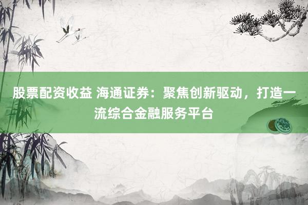 股票配资收益 海通证券：聚焦创新驱动，打造一流综合金融服务平台