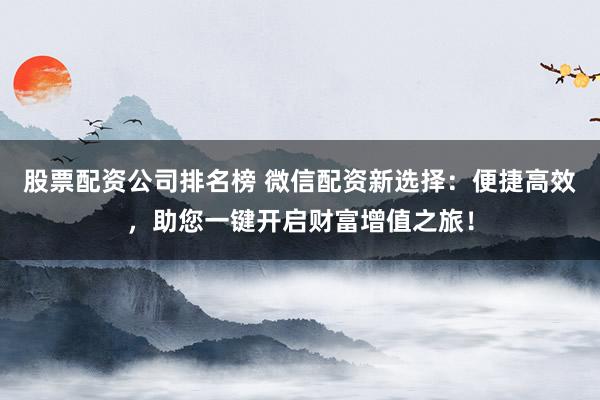 股票配资公司排名榜 微信配资新选择:便捷高效,助您一键开启财富增值之旅!
