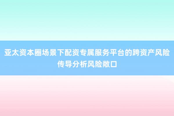 亚太资本圈场景下配资专属服务平台的跨资产风险传导分析风险敞口